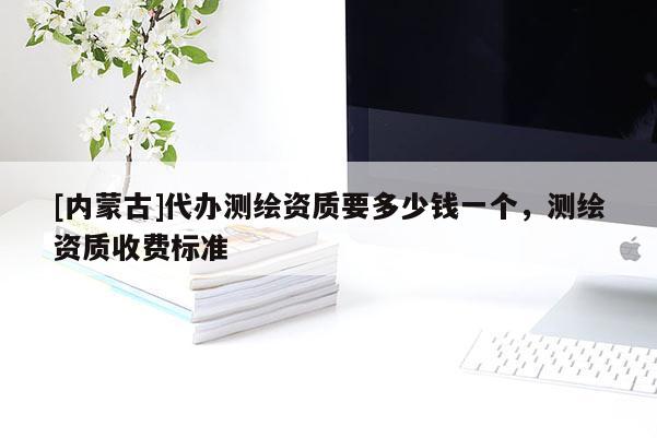 [内蒙古]代办测绘资质要多少钱一个，测绘资质收费标准