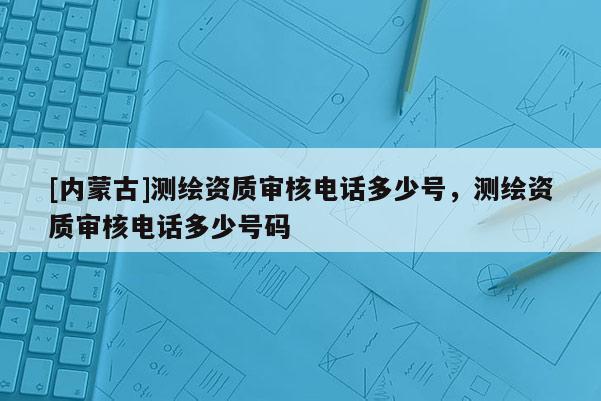 [内蒙古]测绘资质审核电话多少号，测绘资质审核电话多少号码