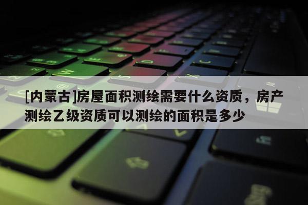 [内蒙古]房屋面积测绘需要什么资质，房产测绘乙级资质可以测绘的面积是多少