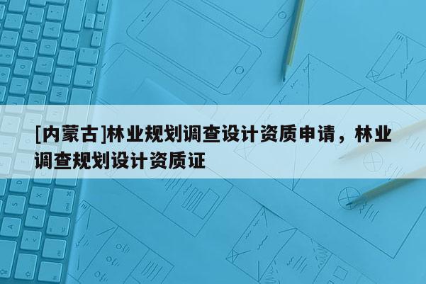 [内蒙古]林业规划调查设计资质申请，林业调查规划设计资质证