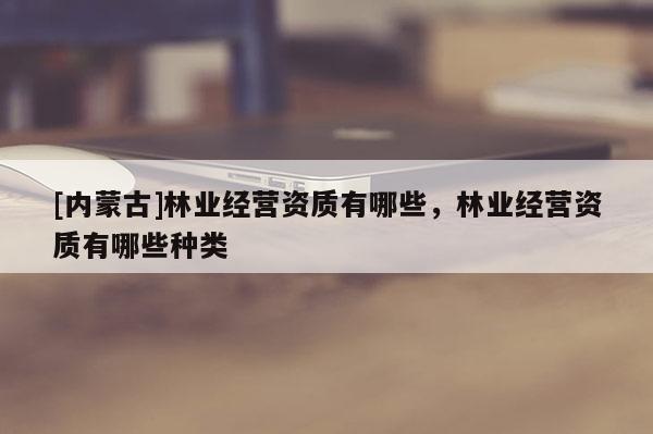 [内蒙古]林业经营资质有哪些，林业经营资质有哪些种类