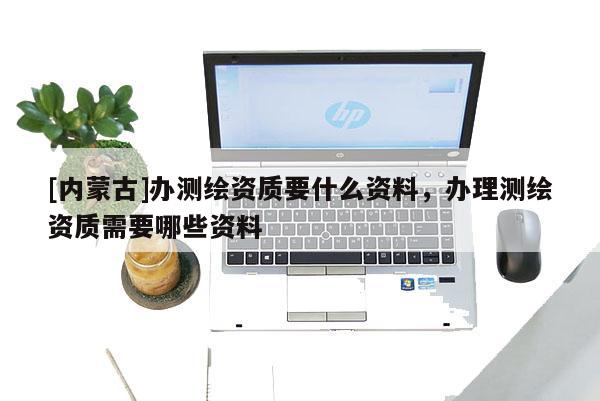[内蒙古]办测绘资质要什么资料，办理测绘资质需要哪些资料