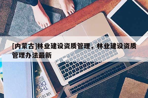 [内蒙古]林业建设资质管理，林业建设资质管理办法最新