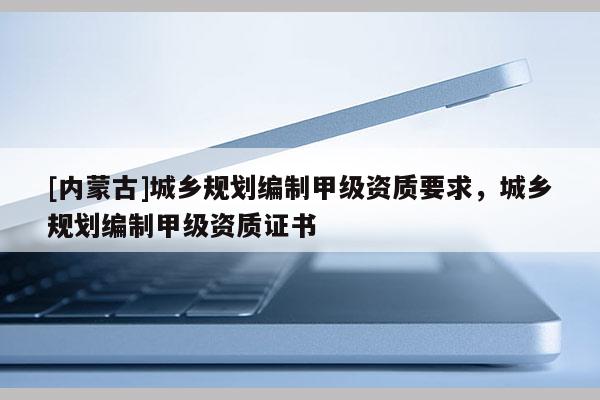 [内蒙古]城乡规划编制甲级资质要求，城乡规划编制甲级资质证书