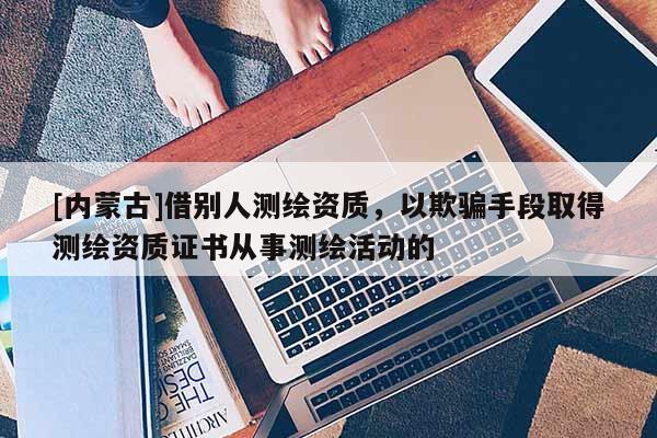 [内蒙古]借别人测绘资质，以欺骗手段取得测绘资质证书从事测绘活动的