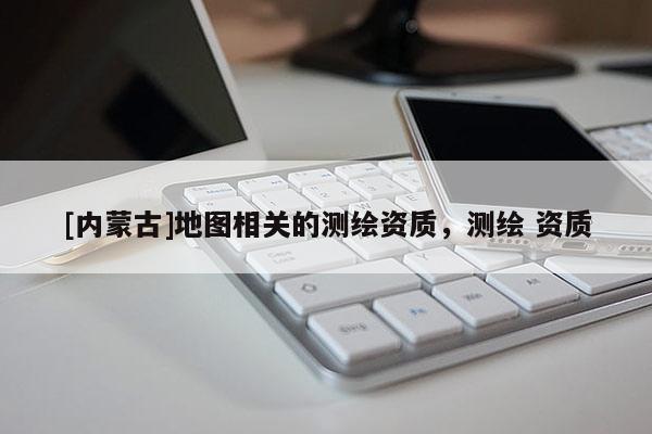 [内蒙古]地图相关的测绘资质，测绘 资质