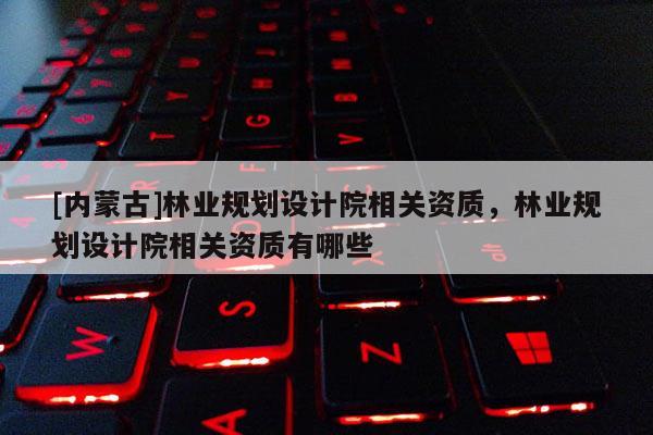 [内蒙古]林业规划设计院相关资质，林业规划设计院相关资质有哪些