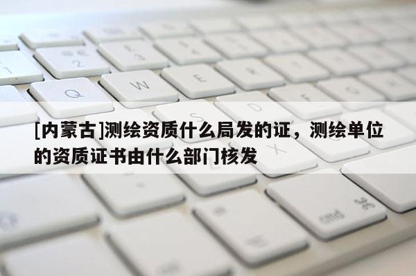 [内蒙古]测绘资质什么局发的证，测绘单位的资质证书由什么部门核发