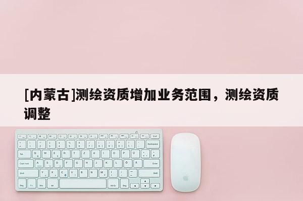 [内蒙古]测绘资质增加业务范围，测绘资质调整