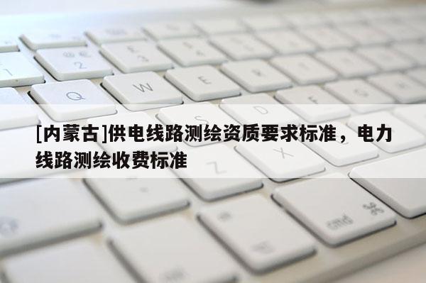 [内蒙古]供电线路测绘资质要求标准，电力线路测绘收费标准