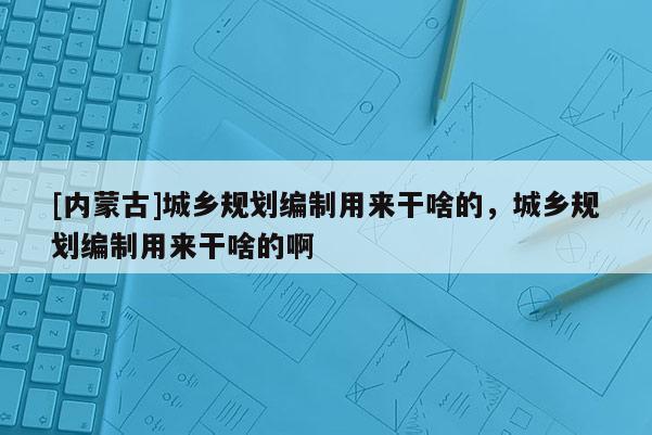 [内蒙古]城乡规划编制用来干啥的，城乡规划编制用来干啥的啊