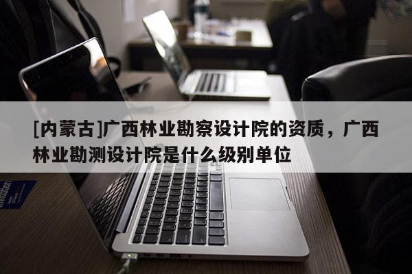 [内蒙古]广西林业勘察设计院的资质，广西林业勘测设计院是什么级别单位
