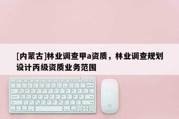 [内蒙古]林业调查甲a资质，林业调查规划设计丙级资质业务范围