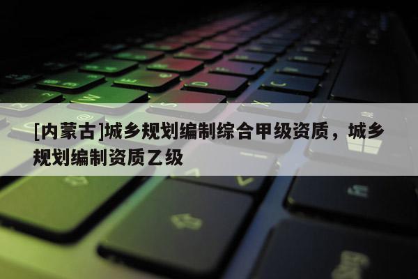 [内蒙古]城乡规划编制综合甲级资质，城乡规划编制资质乙级