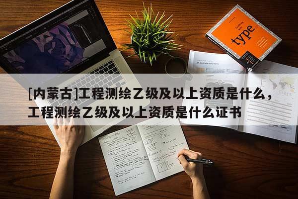 [内蒙古]工程测绘乙级及以上资质是什么，工程测绘乙级及以上资质是什么证书