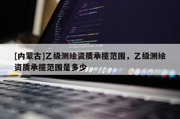 [内蒙古]乙级测绘资质承揽范围，乙级测绘资质承揽范围是多少