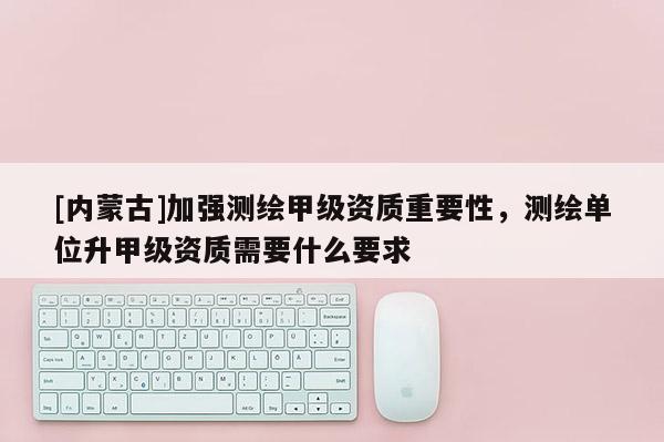 [内蒙古]加强测绘甲级资质重要性，测绘单位升甲级资质需要什么要求
