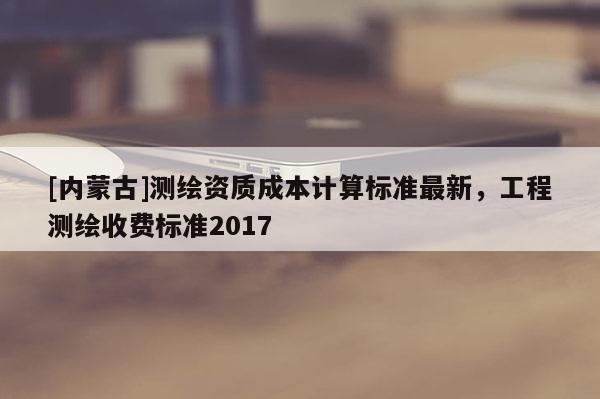 [内蒙古]测绘资质成本计算标准最新，工程测绘收费标准2017