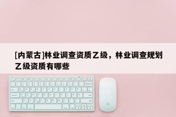 [内蒙古]林业调查资质乙级，林业调查规划乙级资质有哪些