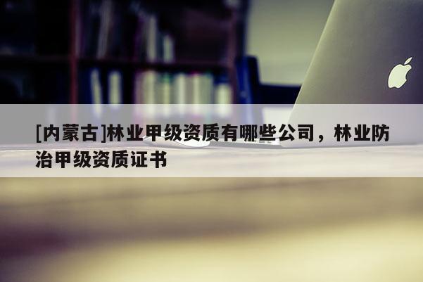 [内蒙古]林业甲级资质有哪些公司，林业防治甲级资质证书