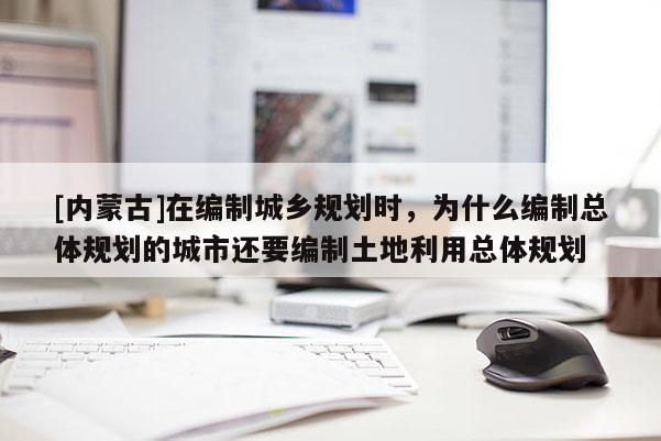 [内蒙古]在编制城乡规划时，为什么编制总体规划的城市还要编制土地利用总体规划