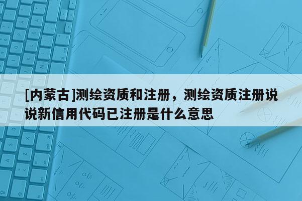 [内蒙古]测绘资质和注册，测绘资质注册说说新信用代码已注册是什么意思