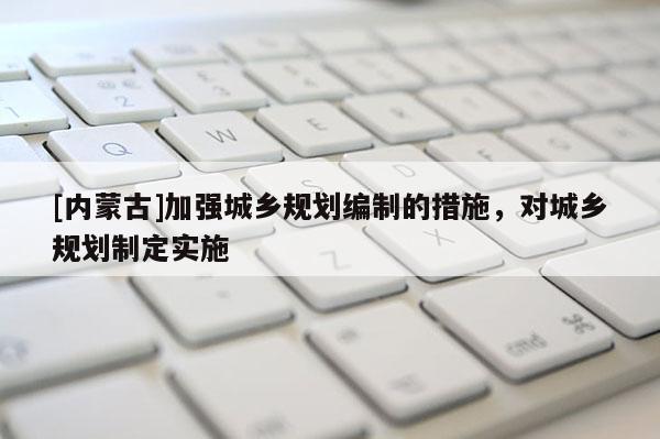 [内蒙古]加强城乡规划编制的措施，对城乡规划制定实施