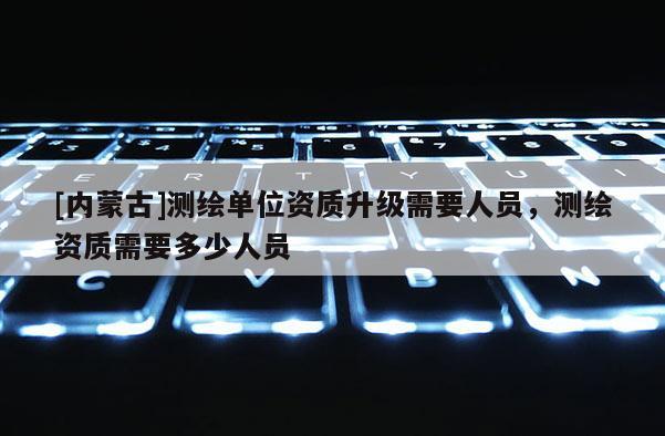 [内蒙古]测绘单位资质升级需要人员，测绘资质需要多少人员