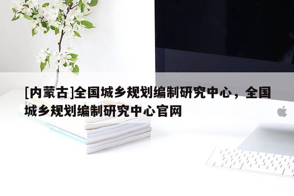 [内蒙古]全国城乡规划编制研究中心，全国城乡规划编制研究中心官网