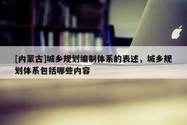 [内蒙古]城乡规划编制体系的表述，城乡规划体系包括哪些内容