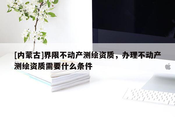 [内蒙古]界限不动产测绘资质，办理不动产测绘资质需要什么条件