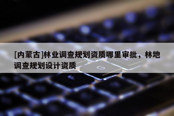 [内蒙古]林业调查规划资质哪里审批，林地调查规划设计资质