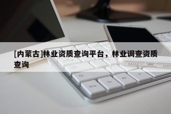 [内蒙古]林业资质查询平台，林业调查资质查询