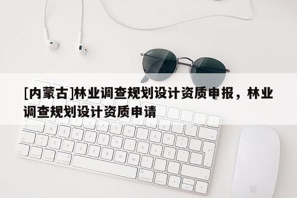 [内蒙古]林业调查规划设计资质申报，林业调查规划设计资质申请