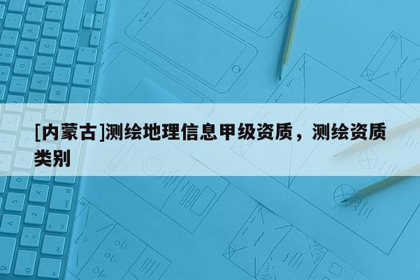 [内蒙古]测绘地理信息甲级资质，测绘资质类别