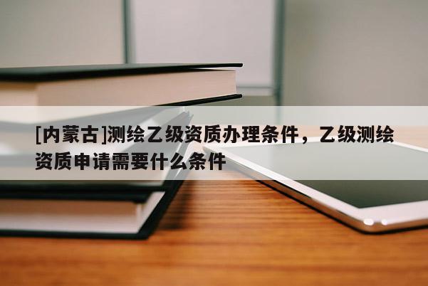 [内蒙古]测绘乙级资质办理条件，乙级测绘资质申请需要什么条件