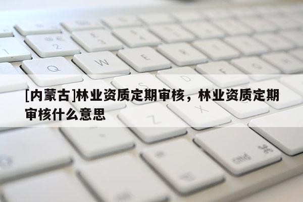[内蒙古]林业资质定期审核，林业资质定期审核什么意思