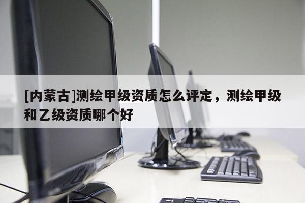 [内蒙古]测绘甲级资质怎么评定，测绘甲级和乙级资质哪个好