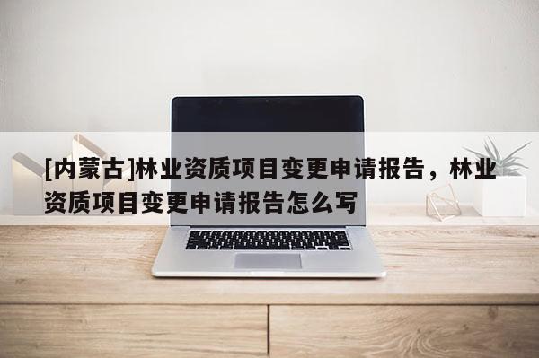 [内蒙古]林业资质项目变更申请报告，林业资质项目变更申请报告怎么写