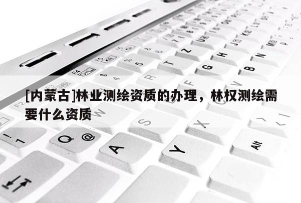 [内蒙古]林业测绘资质的办理，林权测绘需要什么资质