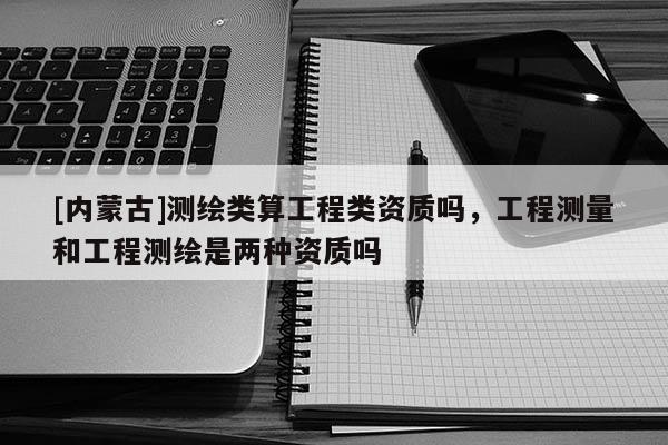 [内蒙古]测绘类算工程类资质吗，工程测量和工程测绘是两种资质吗