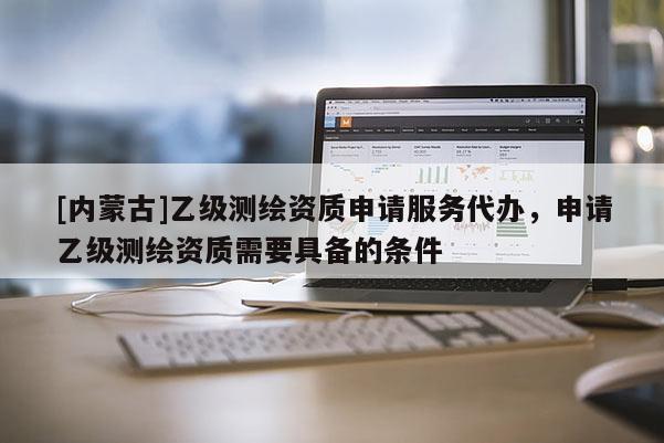 [内蒙古]乙级测绘资质申请服务代办，申请乙级测绘资质需要具备的条件