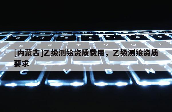 [内蒙古]乙级测绘资质费用，乙级测绘资质要求