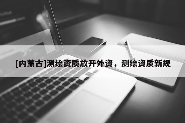 [内蒙古]测绘资质放开外资，测绘资质新规