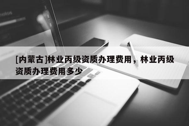 [内蒙古]林业丙级资质办理费用，林业丙级资质办理费用多少