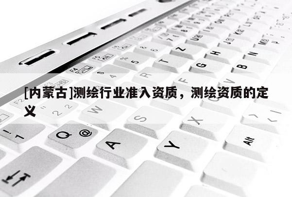 [内蒙古]测绘行业准入资质，测绘资质的定义