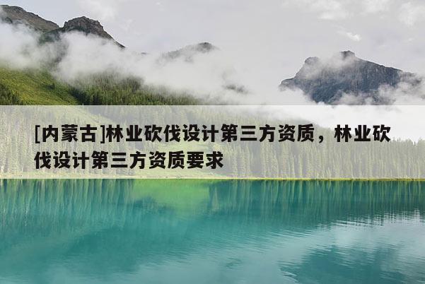 [内蒙古]林业砍伐设计第三方资质，林业砍伐设计第三方资质要求