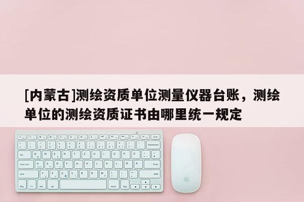 [内蒙古]测绘资质单位测量仪器台账，测绘单位的测绘资质证书由哪里统一规定