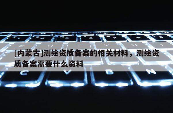[内蒙古]测绘资质备案的相关材料，测绘资质备案需要什么资料