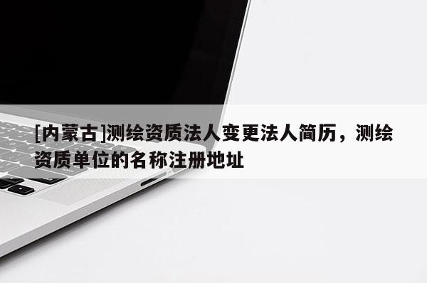 [内蒙古]测绘资质法人变更法人简历，测绘资质单位的名称注册地址